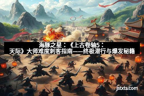 海豚之星：《上古卷轴5：天际》大师难度刺客指南——终极潜行与爆发秘籍