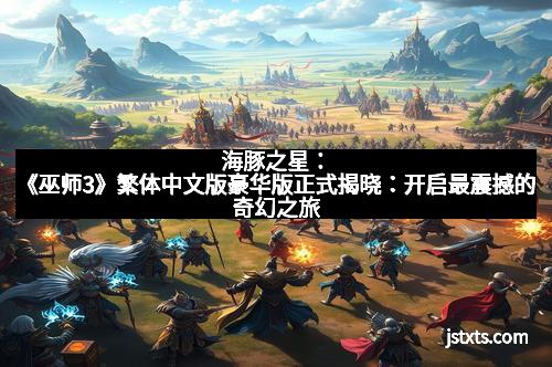 海豚之星：《巫师3》繁体中文版豪华版正式揭晓：开启最震撼的奇幻之旅