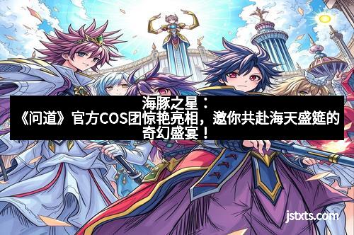 海豚之星：《问道》官方COS团惊艳亮相，邀你共赴海天盛筵的奇幻盛宴！
